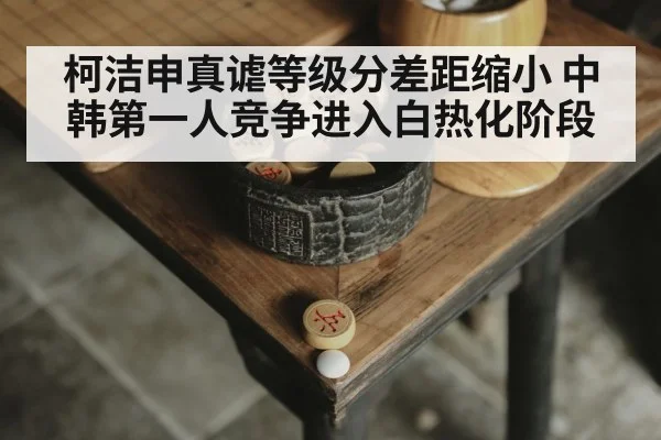 柯洁申真谑等级分差距缩小 中韩第一人竞争进入白热化阶段